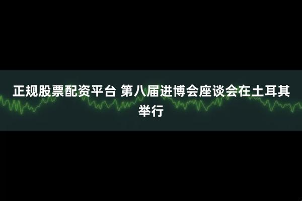 正规股票配资平台 第八届进博会座谈会在土耳其举行