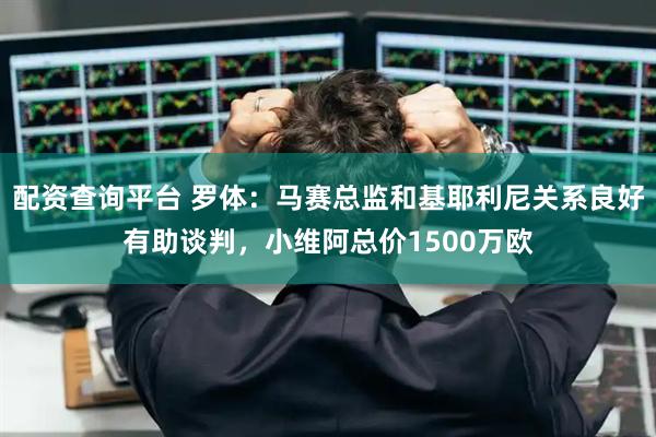 配资查询平台 罗体：马赛总监和基耶利尼关系良好有助谈判，小维阿总价1500万欧