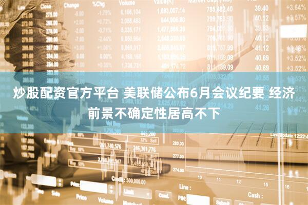 炒股配资官方平台 美联储公布6月会议纪要 经济前景不确定性居高不下