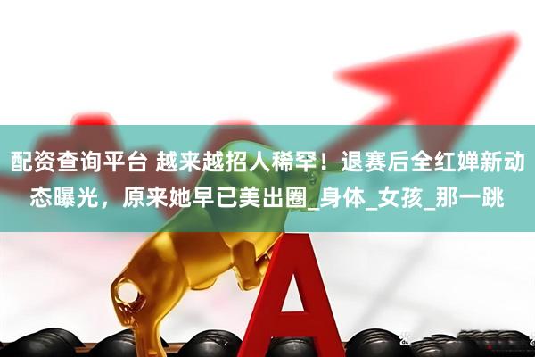 配资查询平台 越来越招人稀罕！退赛后全红婵新动态曝光，原来她早已美出圈_身体_女孩_那一跳