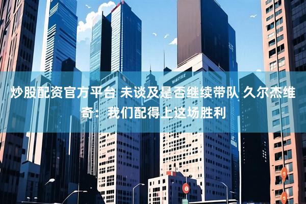 炒股配资官方平台 未谈及是否继续带队 久尔杰维奇：我们配得上这场胜利