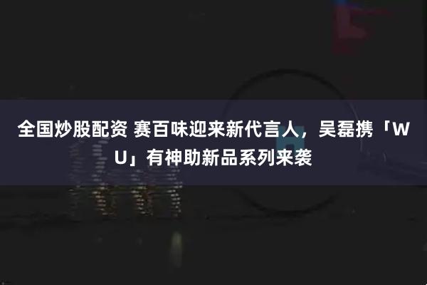 全国炒股配资 赛百味迎来新代言人，吴磊携「WU」有神助新品系列来袭