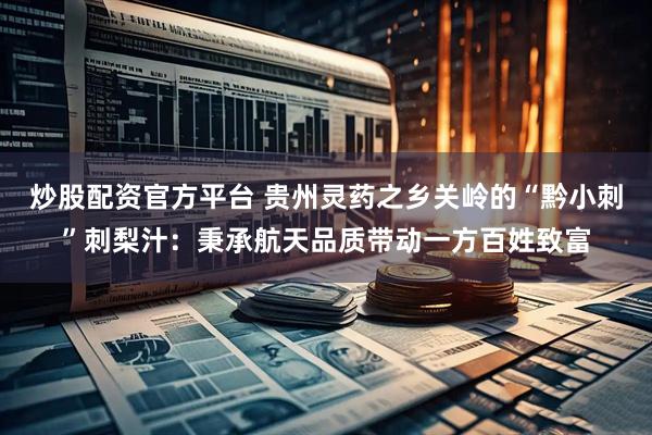 炒股配资官方平台 贵州灵药之乡关岭的“黔小刺”刺梨汁：秉承航天品质带动一方百姓致富