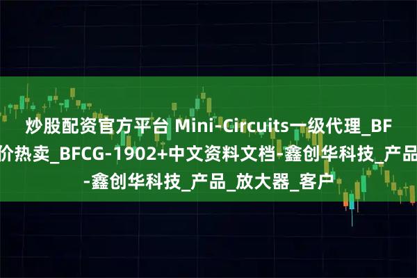 炒股配资官方平台 Mini-Circuits一级代理_BFCG-1902+特价热卖_BFCG-1902+中文资料文档-鑫创华科技_产品_放大器_客户