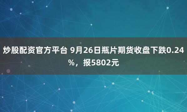 炒股配资官方平台 9月26日瓶片期货收盘下跌0.24%，报5802元