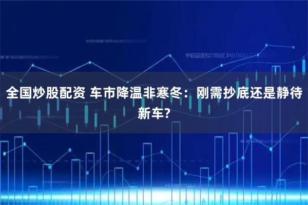 全国炒股配资 车市降温非寒冬:刚需抄底还是静待新车?