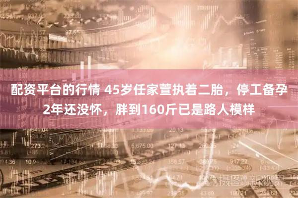 配资平台的行情 45岁任家萱执着二胎，停工备孕2年还没怀，胖到160斤已是路人模样