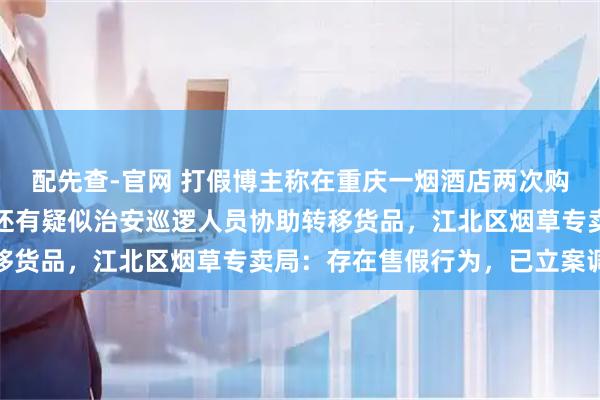 配先查-官网 打假博主称在重庆一烟酒店两次购买到假烟，举报过程中还有疑似治安巡逻人员协助转移货品，江北区烟草专卖局：存在售假行为，已立案调查