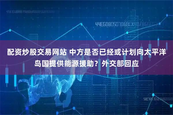配资炒股交易网站 中方是否已经或计划向太平洋岛国提供能源援助？外交部回应