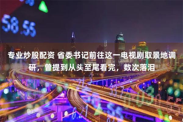 专业炒股配资 省委书记前往这一电视剧取景地调研，曾提到从头至尾看完，数次落泪