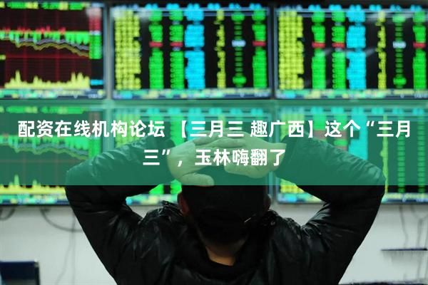 配资在线机构论坛 【三月三 趣广西】这个“三月三”，玉林嗨翻了