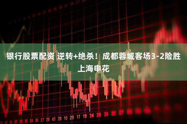 银行股票配资 逆转+绝杀！成都蓉城客场3-2险胜上海申花