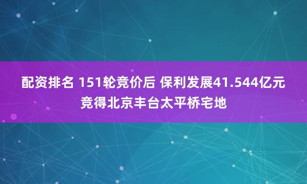 配资排名 151轮竞价后 保利发展41.544亿元竞得北京丰台太平桥宅地