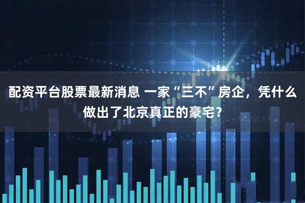 配资平台股票最新消息 一家“三不”房企，凭什么做出了北京真正的豪宅？