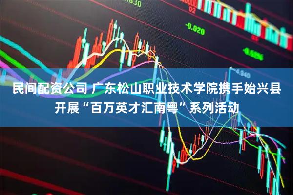民间配资公司 广东松山职业技术学院携手始兴县开展“百万英才汇南粤”系列活动