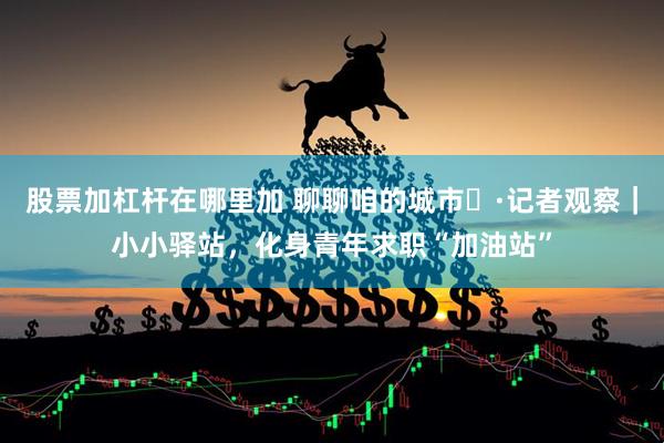 股票加杠杆在哪里加 聊聊咱的城市⑬·记者观察｜小小驿站，化身青年求职“加油站”