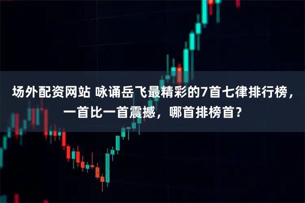 场外配资网站 咏诵岳飞最精彩的7首七律排行榜，一首比一首震撼，哪首排榜首？