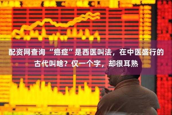 配资网查询 “癌症”是西医叫法，在中医盛行的古代叫啥？仅一个字，却很耳熟