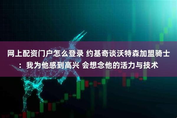 网上配资门户怎么登录 约基奇谈沃特森加盟骑士：我为他感到高兴 会想念他的活力与技术