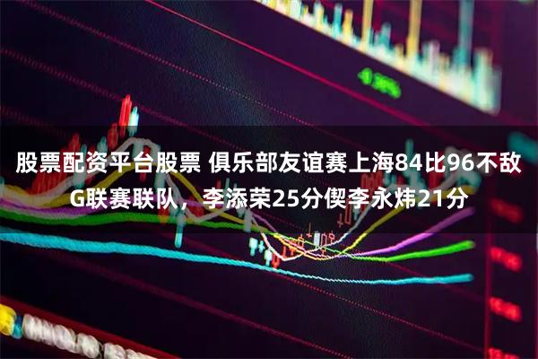 股票配资平台股票 俱乐部友谊赛上海84比96不敌G联赛联队，李添荣25分偰李永炜21分