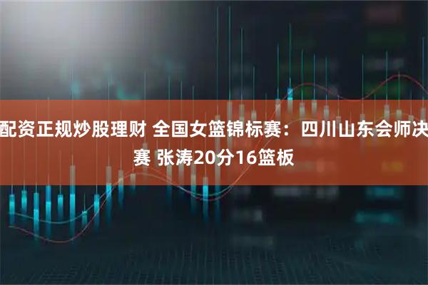 配资正规炒股理财 全国女篮锦标赛：四川山东会师决赛 张涛20分16篮板