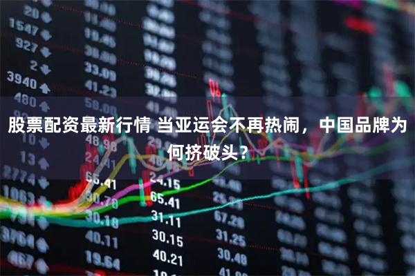 股票配资最新行情 当亚运会不再热闹，中国品牌为何挤破头？